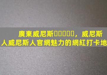 廣東威尼斯，威尼斯人威尼斯人官網魅力的網紅打卡地